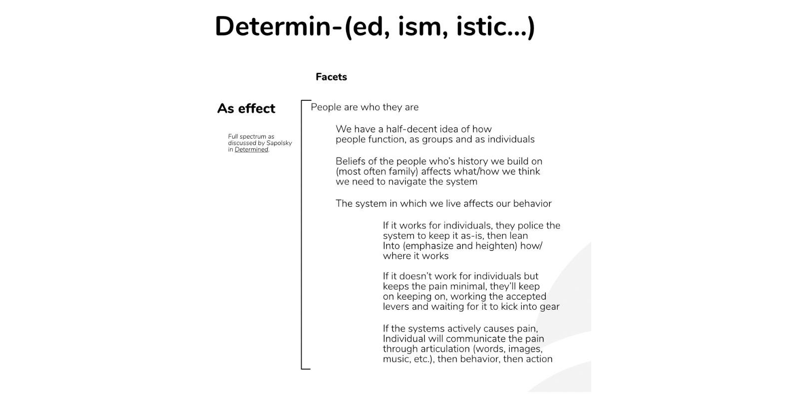 People are who they are We have a half-decent idea of how people function, as groups and as individuals Beliefs of the people who’s history we build on (most often family) affects what/how we think we need to navigate the system The system in which we live affects our behavior If it works for individuals, they police the system to keep it as-is, then lean into (emphasize and heighten) how/where it works (for them) If it doesn’t work for individuals but keeps the pain minimal, they’ll keep on keeping on, working the accepted levers and waiting for it to kick into gear If the systems actively causes pain, individual will communicate the pain through articulation (words, images, music, etc.), then behavior, then action